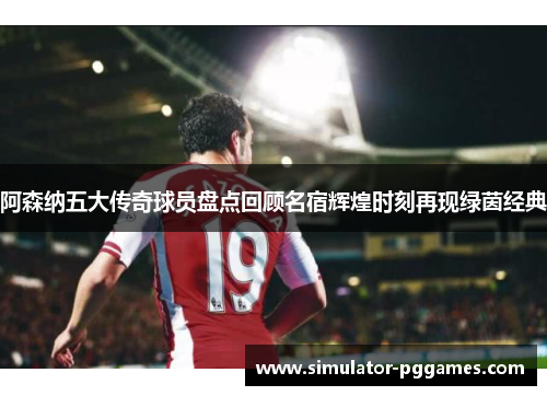 阿森纳五大传奇球员盘点回顾名宿辉煌时刻再现绿茵经典