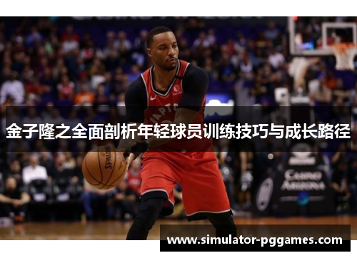 金子隆之全面剖析年轻球员训练技巧与成长路径