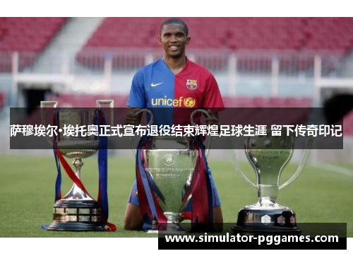 萨穆埃尔·埃托奥正式宣布退役结束辉煌足球生涯 留下传奇印记