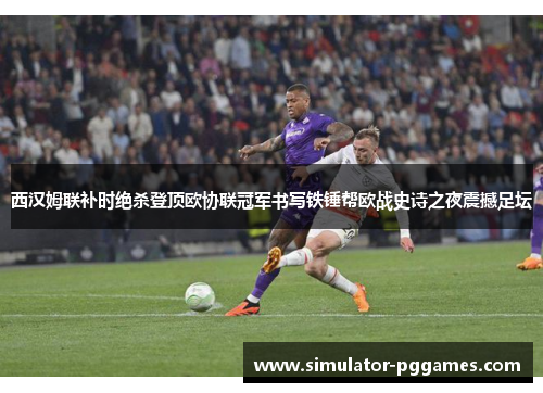 西汉姆联补时绝杀登顶欧协联冠军书写铁锤帮欧战史诗之夜震撼足坛